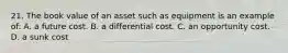 21. The book value of an asset such as equipment is an example of: A. a future cost. B. a differential cost. C. an opportunity cost. D. a sunk cost