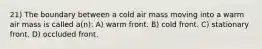 21) The boundary between a cold air mass moving into a warm air mass is called a(n): A) warm front. B) cold front. C) stationary front. D) occluded front.