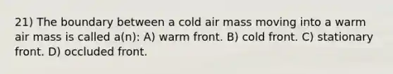 21) The boundary between a cold air mass moving into a warm air mass is called a(n): A) warm front. B) cold front. C) stationary front. D) occluded front.