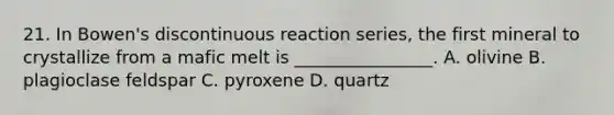 21. In Bowen's discontinuous reaction series, the first mineral to crystallize from a mafic melt is ________________. A. olivine B. plagioclase feldspar C. pyroxene D. quartz