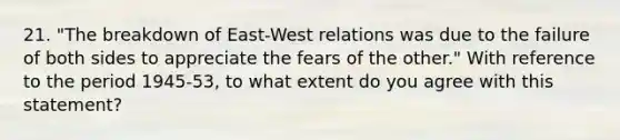 21. "The breakdown of East-West relations was due to the failure of both sides to appreciate the fears of the other." With reference to the period 1945-53, to what extent do you agree with this statement?