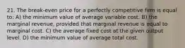 21. The break-even price for a perfectly competitive firm is equal to: A) the minimum value of average variable cost. B) the marginal revenue, provided that marginal revenue is equal to marginal cost. C) the average fixed cost at the given output level. D) the minimum value of average total cost.