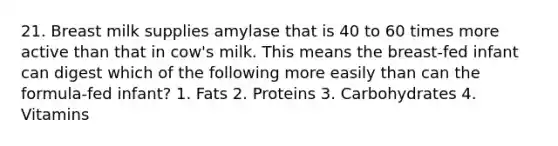 21. Breast milk supplies amylase that is 40 to 60 times more active than that in cow's milk. This means the breast-fed infant can digest which of the following more easily than can the formula-fed infant? 1. Fats 2. Proteins 3. Carbohydrates 4. Vitamins