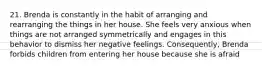 21. Brenda is constantly in the habit of arranging and rearranging the things in her house. She feels very anxious when things are not arranged symmetrically and engages in this behavior to dismiss her negative feelings. Consequently, Brenda forbids children from entering her house because she is afraid