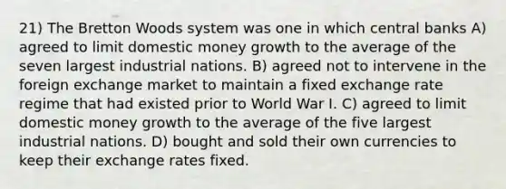 21) The Bretton Woods system was one in which central banks A) agreed to limit domestic money growth to the average of the seven largest industrial nations. B) agreed not to intervene in the foreign exchange market to maintain a fixed exchange rate regime that had existed prior to World War I. C) agreed to limit domestic money growth to the average of the five largest industrial nations. D) bought and sold their own currencies to keep their exchange rates fixed.