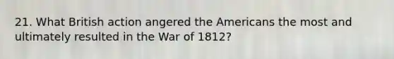 21. What British action angered the Americans the most and ultimately resulted in the War of 1812?