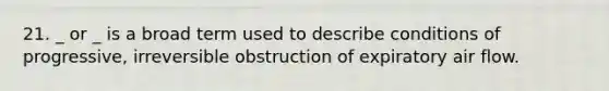 21. _ or _ is a broad term used to describe conditions of progressive, irreversible obstruction of expiratory air flow.