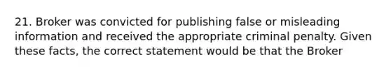 21. Broker was convicted for publishing false or misleading information and received the appropriate criminal penalty. Given these facts, the correct statement would be that the Broker