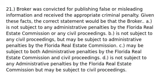 21.) Broker was convicted for publishing false or misleading information and received the appropriate criminal penalty. Given these facts, the correct statement would be that the Broker.. a.) is not subject to any administrative penalties by the Florida Real Estate Commission or any civil proceedings. b.) is not subject to any civil proceedings, but may be subject to administrative penalties by the Florida Real Estate Commission. c.) may be subject to both Administrative penalties by the Florida Real Estate Commission and civil proceedings. d.) is not subject to any Administrative penalties by the Florida Real Estate Commission but may be subject to civil proceedings.