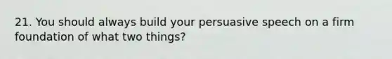 21. You should always build your persuasive speech on a firm foundation of what two things?