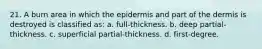 21. A burn area in which the epidermis and part of the dermis is destroyed is classified as: a. full-thickness. b. deep partial-thickness. c. superficial partial-thickness. d. first-degree.