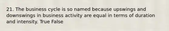 21. The business cycle is so named because upswings and downswings in business activity are equal in terms of duration and intensity. True False