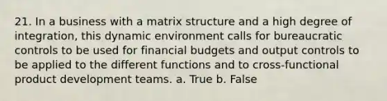 21. In a business with a matrix structure and a high degree of integration, this dynamic environment calls for bureaucratic controls to be used for financial budgets and output controls to be applied to the different functions and to cross-functional product development teams. a. True b. False