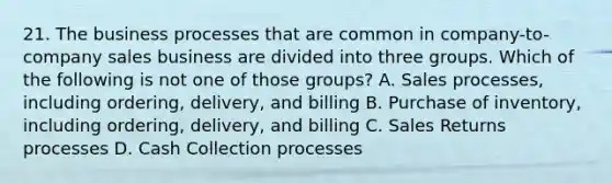 21. The business processes that are common in company-to-company sales business are divided into three groups. Which of the following is not one of those groups? A. Sales processes, including ordering, delivery, and billing B. Purchase of inventory, including ordering, delivery, and billing C. Sales Returns processes D. Cash Collection processes