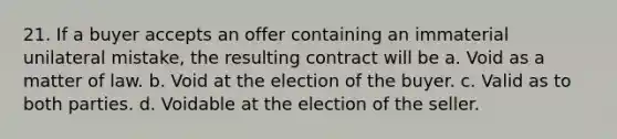 21. If a buyer accepts an offer containing an immaterial unilateral mistake, the resulting contract will be a. Void as a matter of law. b. Void at the election of the buyer. c. Valid as to both parties. d. Voidable at the election of the seller.