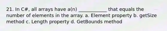 21. In C#, all arrays have a(n) ____________ that equals the number of elements in the array. a. Element property b. getSize method c. Length property d. GetBounds method