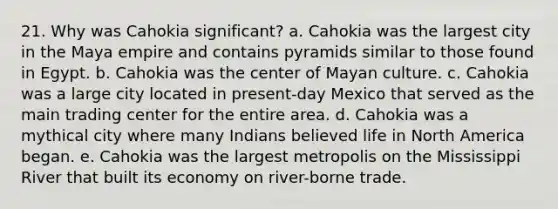 21. Why was Cahokia significant? a. Cahokia was the largest city in the Maya empire and contains pyramids similar to those found in Egypt. b. Cahokia was the center of Mayan culture. c. Cahokia was a large city located in present-day Mexico that served as the main trading center for the entire area. d. Cahokia was a mythical city where many Indians believed life in North America began. e. Cahokia was the largest metropolis on the Mississippi River that built its economy on river-borne trade.