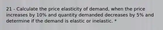 21 - Calculate the price elasticity of demand, when the price increases by 10% and quantity demanded decreases by 5% and determine if the demand is elastic or inelastic. *