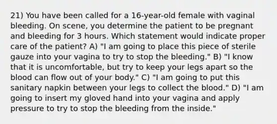 21) You have been called for a 16-year-old female with vaginal bleeding. On scene, you determine the patient to be pregnant and bleeding for 3 hours. Which statement would indicate proper care of the patient? A) "I am going to place this piece of sterile gauze into your vagina to try to stop the bleeding." B) "I know that it is uncomfortable, but try to keep your legs apart so the blood can flow out of your body." C) "I am going to put this sanitary napkin between your legs to collect the blood." D) "I am going to insert my gloved hand into your vagina and apply pressure to try to stop the bleeding from the inside."