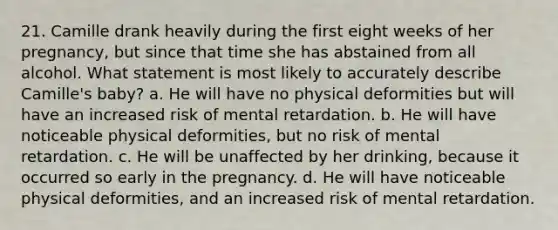 21. Camille drank heavily during the first eight weeks of her pregnancy, but since that time she has abstained from all alcohol. What statement is most likely to accurately describe Camille's baby? a. He will have no physical deformities but will have an increased risk of mental retardation. b. He will have noticeable physical deformities, but no risk of mental retardation. c. He will be unaffected by her drinking, because it occurred so early in the pregnancy. d. He will have noticeable physical deformities, and an increased risk of mental retardation.