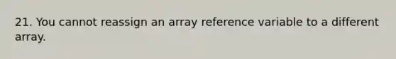 21. You cannot reassign an array reference variable to a different array.