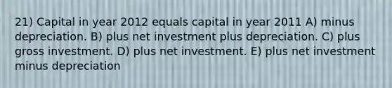 21) Capital in year 2012 equals capital in year 2011 A) minus depreciation. B) plus net investment plus depreciation. C) plus gross investment. D) plus net investment. E) plus net investment minus depreciation