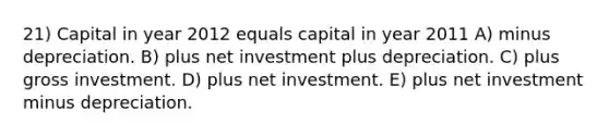 21) Capital in year 2012 equals capital in year 2011 A) minus depreciation. B) plus net investment plus depreciation. C) plus gross investment. D) plus net investment. E) plus net investment minus depreciation.