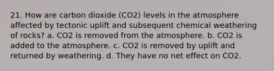 21. How are carbon dioxide (CO2) levels in the atmosphere affected by tectonic uplift and subsequent chemical weathering of rocks? a. CO2 is removed from the atmosphere. b. CO2 is added to the atmosphere. c. CO2 is removed by uplift and returned by weathering. d. They have no net effect on CO2.