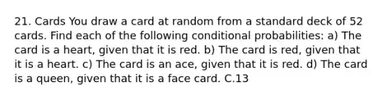 21. Cards You draw a card at random from a standard deck of 52 cards. Find each of the following conditional probabilities: a) The card is a heart, given that it is red. b) The card is red, given that it is a heart. c) The card is an ace, given that it is red. d) The card is a queen, given that it is a face card. C.13