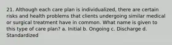 21. Although each care plan is individualized, there are certain risks and health problems that clients undergoing similar medical or surgical treatment have in common. What name is given to this type of care plan? a. Initial b. Ongoing c. Discharge d. Standardized