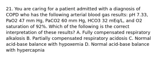 21. You are caring for a patient admitted with a diagnosis of COPD who has the following arterial blood gas results: pH 7.33, PaO2 47 mm Hg, PaCO2 60 mm Hg, HCO3 32 mEq/L, and O2 saturation of 92%. Which of the following is the correct interpretation of these results? A. Fully compensated respiratory alkalosis B. Partially compensated respiratory acidosis C. Normal acid-base balance with hypoxemia D. Normal acid-base balance with hypercapnia