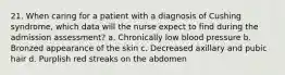 21. When caring for a patient with a diagnosis of Cushing syndrome, which data will the nurse expect to find during the admission assessment? a. Chronically low blood pressure b. Bronzed appearance of the skin c. Decreased axillary and pubic hair d. Purplish red streaks on the abdomen