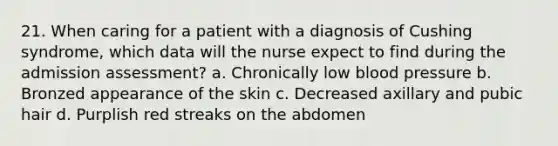 21. When caring for a patient with a diagnosis of Cushing syndrome, which data will the nurse expect to find during the admission assessment? a. Chronically low blood pressure b. Bronzed appearance of the skin c. Decreased axillary and pubic hair d. Purplish red streaks on the abdomen