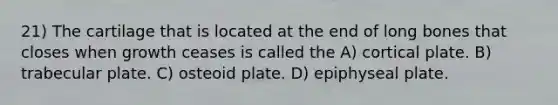 21) The cartilage that is located at the end of long bones that closes when growth ceases is called the A) cortical plate. B) trabecular plate. C) osteoid plate. D) epiphyseal plate.