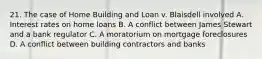 21. The case of Home Building and Loan v. Blaisdell involved A. Interest rates on home loans B. A conflict between James Stewart and a bank regulator C. A moratorium on mortgage foreclosures D. A conflict between building contractors and banks