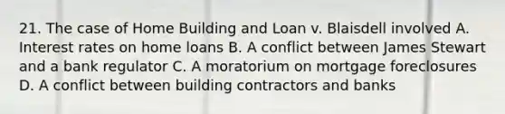 21. The case of Home Building and Loan v. Blaisdell involved A. Interest rates on home loans B. A conflict between James Stewart and a bank regulator C. A moratorium on mortgage foreclosures D. A conflict between building contractors and banks