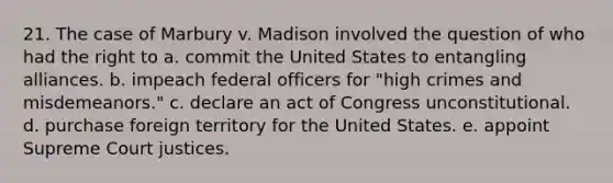 21. The case of Marbury v. Madison involved the question of who had the right to a. commit the United States to entangling alliances. b. impeach federal officers for "high crimes and misdemeanors." c. declare an act of Congress unconstitutional. d. purchase foreign territory for the United States. e. appoint Supreme Court justices.