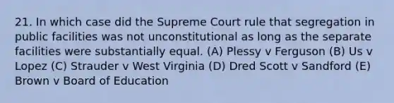 21. In which case did the Supreme Court rule that segregation in public facilities was not unconstitutional as long as the separate facilities were substantially equal. (A) Plessy v Ferguson (B) Us v Lopez (C) Strauder v West Virginia (D) Dred Scott v Sandford (E) Brown v Board of Education