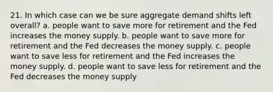 21. In which case can we be sure aggregate demand shifts left overall? a. people want to save more for retirement and the Fed increases the money supply. b. people want to save more for retirement and the Fed decreases the money supply. c. people want to save less for retirement and the Fed increases the money supply. d. people want to save less for retirement and the Fed decreases the money supply