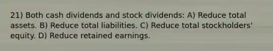 21) Both cash dividends and stock dividends: A) Reduce total assets. B) Reduce total liabilities. C) Reduce total stockholders' equity. D) Reduce retained earnings.