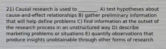 21) Causal research is used to ________. A) test hypotheses about cause-and-effect relationships B) gather preliminary information that will help define problems C) find information at the outset of the research process in an unstructured way D) describe marketing problems or situations E) quantify observations that produce insights unobtainable through other forms of research