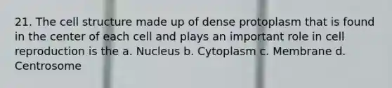 21. The cell structure made up of dense protoplasm that is found in the center of each cell and plays an important role in cell reproduction is the a. Nucleus b. Cytoplasm c. Membrane d. Centrosome