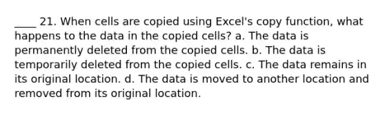 ____ 21. When cells are copied using Excel's copy function, what happens to the data in the copied cells? a. The data is permanently deleted from the copied cells. b. The data is temporarily deleted from the copied cells. c. The data remains in its original location. d. The data is moved to another location and removed from its original location.