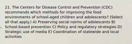 21. The Centers for Disease Control and Prevention (CDC) recommends which methods for improving the food environments of school-aged children and adolescents? (Select all that apply.) A) Preserving social norms of adolescents B) School-based prevention C) Policy and regulatory strategies D) Strategic use of media E) Coordination of statewide and local activities