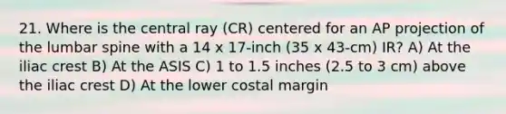 21. Where is the central ray (CR) centered for an AP projection of the lumbar spine with a 14 x 17-inch (35 x 43-cm) IR? A) At the iliac crest B) At the ASIS C) 1 to 1.5 inches (2.5 to 3 cm) above the iliac crest D) At the lower costal margin