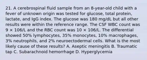 21. A cerebrospinal fluid sample from an 8-year-old child with a fever of unknown origin was tested for glucose, total protein, lactate, and IgG index. The glucose was 180 mg/dL but all other results were within the reference range. The CSF WBC count was 9 × 106/L and the RBC count was 10 × 106/L. The differential showed 50% lymphocytes, 35% monocytes, 10% macrophages, 3% neutrophils, and 2% neuroectodermal cells. What is the most likely cause of these results? A. Aseptic meningitis B. Traumatic tap C. Subarachnoid hemorrhage D. Hyperglycemia