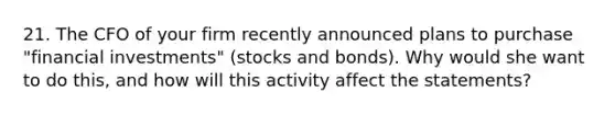 21. The CFO of your firm recently announced plans to purchase "financial investments" (stocks and bonds). Why would she want to do this, and how will this activity affect the statements?