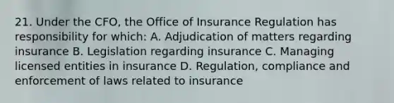 21. Under the CFO, the Office of Insurance Regulation has responsibility for which: A. Adjudication of matters regarding insurance B. Legislation regarding insurance C. Managing licensed entities in insurance D. Regulation, compliance and enforcement of laws related to insurance