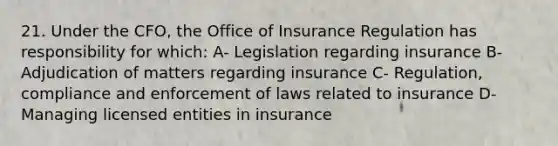 21. Under the CFO, the Office of Insurance Regulation has responsibility for which: A- Legislation regarding insurance B- Adjudication of matters regarding insurance C- Regulation, compliance and enforcement of laws related to insurance D- Managing licensed entities in insurance