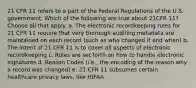 21 CFR 11 refers to a part of the Federal Regulations of the U.S. government. Which of the following are true about 21CFR 11? Choose all that apply. a. The electronic recordkeeping rules for 21 CFR 11 require that very thorough auditing metadata are maintained on each record (such as who changed it and when) b. The intent of 21 CFR 11 is to cover all aspects of electronic recordkeeping c. Rules are set forth on how to handle electronic signatures d. Reason Codes (i.e., the encoding of the reason why a record was changed) e. 21 CFR 11 subsumes certain healthcare privacy laws, like HIPAA